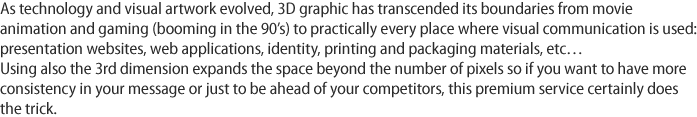 As technology and visual artwork evolved, 3D graphic has transcended its boundaries from movie animation and gaming (booming in the 90’s) to practically every place where visual communication is used: presentation websites, web applications, identity, printing and packaging materials, etc… Using also the 3rd dimension expands the space beyond the number of pixels so if you want to have more consistency in your message or just to be ahead of your competitors, this premium service certainly does the trick.