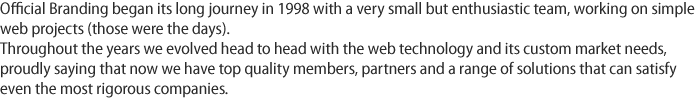 Official Branding began its long journey in 1998 with a very small but enthusiastic team, working on simple web projects (those were the days). Throughout the years we evolved head to head with the web technology and its custom market needs, proudly saying that now we have top quality members, partners and a range of solutions that can satisfy even the most rigorous companies.