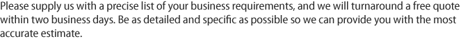 Please supply us with a precise list of your business requirements, and we will turnaround a free quote within two business days. Be as detailed and specific as possible so we can provide you with the most accurate estimate.