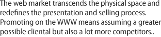 The web market transcends the physical space and redefines the presentation and selling process. Promoting on the WWW means assuming a greater possible cliental but also a lot more competitors.