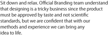 Sit down and relax. Official Branding team understand that designing is a tricky business since the product must be approved by taste and not scientific standards, but we are confident that with our methods and experience we can bring any idea to life.